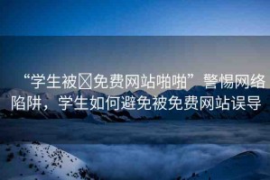 “學生被?免費網(wǎng)站啪啪”警惕網(wǎng)絡陷阱，學生如何避免被免費網(wǎng)站誤導