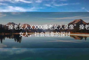 “搡老女人ⅩXXX搡老女人錄像”搡老女人，社會現(xiàn)象的探討