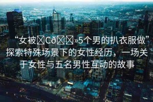 “女被?C??5個男的扒衣服做”探索特殊場景下的女性經(jīng)歷，一場關(guān)于女性與五名男性互動的故事