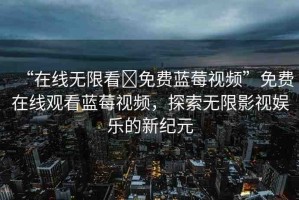 “在線無限看?免費藍莓視頻”免費在線觀看藍莓視頻，探索無限影視娛樂的新紀元