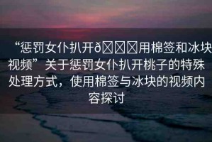 “懲罰女仆扒開??用棉簽和冰塊視頻”關(guān)于懲罰女仆扒開桃子的特殊處理方式，使用棉簽與冰塊的視頻內(nèi)容探討