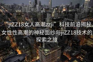 “jiZZ18女人高潮zzji”科技前沿揭秘，女性性高潮的神秘面紗與jiZZ18技術(shù)的探索之旅
