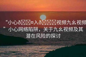 “小心??入??視頻九幺視頻”小心網(wǎng)絡(luò)陷阱，關(guān)于九幺視頻及其潛在風(fēng)險(xiǎn)的探討