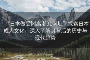 “日本做受?高潮91網(wǎng)址”探索日本成人文化，深入了解其背后的歷史與現(xiàn)代趨勢(shì)