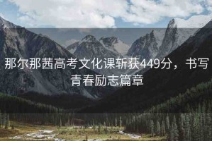 那爾那茜高考文化課斬獲449分，書(shū)寫(xiě)青春勵(lì)志篇章