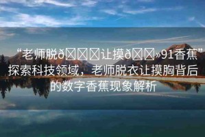 “老師脫??讓摸??91香蕉”探索科技領(lǐng)域，老師脫衣讓摸胸背后的數(shù)字香蕉現(xiàn)象解析