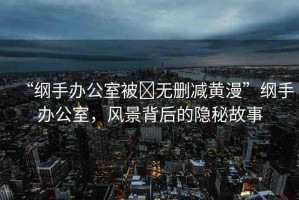 “綱手辦公室被?無刪減黃漫”綱手辦公室，風(fēng)景背后的隱秘故事