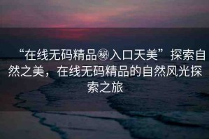 “在線無(wú)碼精品秘入口天美”探索自然之美，在線無(wú)碼精品的自然風(fēng)光探索之旅