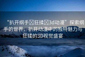 “扒開綱手?狂揉?3d動漫”探索綱手的世界，扒開動漫中的獨特魅力與狂揉的3D視覺盛宴