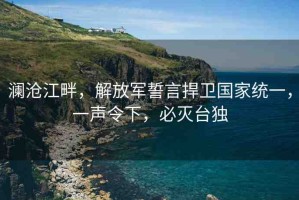 瀾滄江畔，解放軍誓言捍衛(wèi)國(guó)家統(tǒng)一，一聲令下，必滅臺(tái)獨(dú)