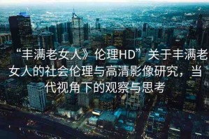“豐滿老女人》倫理HD”關(guān)于豐滿老女人的社會倫理與高清影像研究，當(dāng)代視角下的觀察與思考