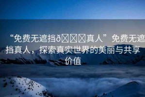 “免費(fèi)無(wú)遮擋??真人”免費(fèi)無(wú)遮擋真人，探索真實(shí)世界的美麗與共享價(jià)值