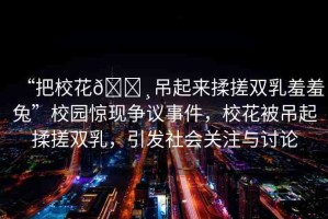 “把校花??吊起來揉搓雙乳羞羞兔”校園驚現(xiàn)爭(zhēng)議事件，?；ū坏跗鹑啻觌p乳，引發(fā)社會(huì)關(guān)注與討論