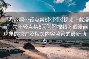 “嗯∽啊～輕點(diǎn)禁??視頻下載漫畫”關(guān)于輕點(diǎn)禁??視頻下載漫畫現(xiàn)象的探討及相關(guān)內(nèi)容監(jiān)管的最新動(dòng)態(tài)