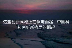這些創(chuàng)新高地正在拔地而起—中國(guó)科技創(chuàng)新新格局的崛起