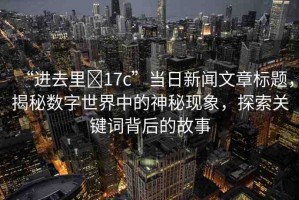 “進(jìn)去里?17c”當(dāng)日新聞文章標(biāo)題，揭秘?cái)?shù)字世界中的神秘現(xiàn)象，探索關(guān)鍵詞背后的故事