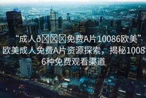 “成人??免費A片10086歐美”歐美成人免費A片資源探索，揭秘10086種免費觀看渠道