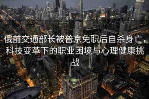 俄前交通部長被普京免職后自殺身亡，科技變革下的職業(yè)困境與心理健康挑戰(zhàn)