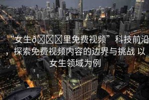 “女生??里免費(fèi)視頻”科技前沿，探索免費(fèi)視頻內(nèi)容的邊界與挑戰(zhàn) 以女生領(lǐng)域?yàn)槔? title=