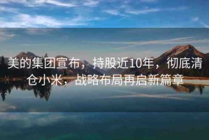 美的集團(tuán)宣布，持股近10年，徹底清倉小米，戰(zhàn)略布局再啟新篇章