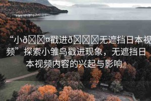 “小??戳進(jìn)??無(wú)遮擋日本視頻”探索小雛鳥戳進(jìn)現(xiàn)象，無(wú)遮擋日本視頻內(nèi)容的興起與影響』