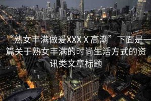 “熟女豐滿做爰XXXⅩ高潮”下面是一篇關(guān)于熟女豐滿的時尚生活方式的資訊類文章標(biāo)題