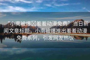 “小南被爆?羞羞動(dòng)漫免費(fèi)”當(dāng)日新聞文章標(biāo)題，小南被爆推出羞羞動(dòng)漫免費(fèi)系列，引發(fā)網(wǎng)友熱議