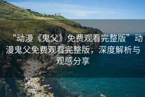 “動漫《鬼父》免費觀看完整版”動漫鬼父免費觀看完整版，深度解析與觀感分享