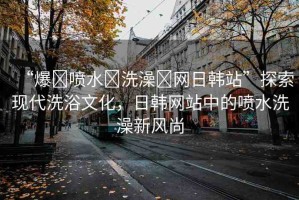 “爆?噴水?洗澡?網(wǎng)日韓站”探索現(xiàn)代洗浴文化，日韓網(wǎng)站中的噴水洗澡新風(fēng)尚
