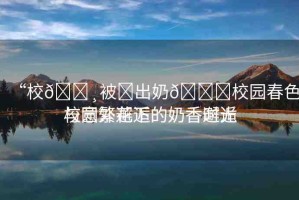 “校??被?出奶??校園春色與意外邂逅的奶香時光
校園繁花下的奶香邂逅