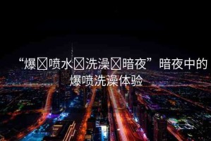 “爆?噴水?洗澡?暗夜”暗夜中的爆噴洗澡體驗(yàn)