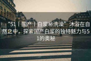 “51丨國(guó)產(chǎn)丨白漿秘洗澡”沐浴在自然之中，探索國(guó)產(chǎn)白漿的獨(dú)特魅力與51的奧秘