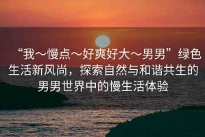 “我～慢點～好爽好大～男男”綠色生活新風(fēng)尚，探索自然與和諧共生的男男世界中的慢生活體驗