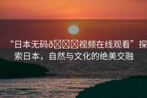 “日本無(wú)碼??視頻在線觀看”探索日本，自然與文化的絕美交融