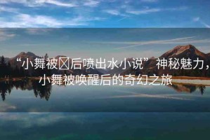“小舞被?后噴出水小說(shuō)”神秘魅力，小舞被喚醒后的奇幻之旅