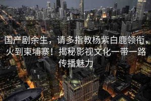 國(guó)產(chǎn)劇余生，請(qǐng)多指教楊紫白鹿領(lǐng)銜，火到柬埔寨！揭秘影視文化一帶一路傳播魅力