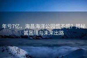 年虧7億，海昌海洋公園慌不慌？揭秘其困境與未來(lái)出路