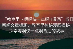 “教室里～嗯啊快一點(diǎn)啊H漫畫”當(dāng)日新聞文章標(biāo)題，教室里神秘漫畫揭秘，探索嗯啊快一點(diǎn)啊背后的故事
