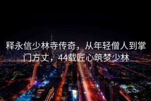 釋永信少林寺傳奇，從年輕僧人到掌門方丈，44載匠心筑夢(mèng)少林