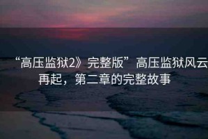 “高壓監(jiān)獄2》完整版”高壓監(jiān)獄風(fēng)云再起，第二章的完整故事