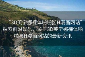 “3D芙寧娜祼體啪啪?H漫畫網(wǎng)站”探索前沿娛樂，關(guān)于3D芙寧娜祼體啪啪與H漫畫網(wǎng)站的最新資訊