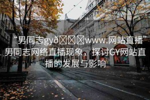 “男同志gy??www.網(wǎng)站直播”男同志網(wǎng)絡(luò)直播現(xiàn)象，探討GY網(wǎng)站直播的發(fā)展與影響