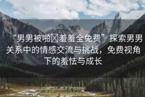 “男男被啪?羞羞全免費(fèi)”探索男男關(guān)系中的情感交流與挑戰(zhàn)，免費(fèi)視角下的羞怯與成長(zhǎng)