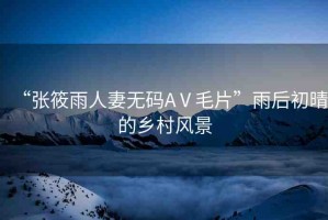 “張筱雨人妻無碼AⅤ毛片”雨后初晴的鄉(xiāng)村風(fēng)景