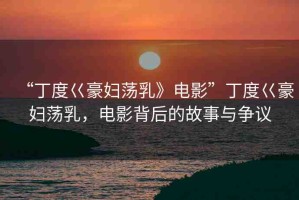“丁度巜豪婦蕩乳》電影”丁度巜豪婦蕩乳，電影背后的故事與爭(zhēng)議