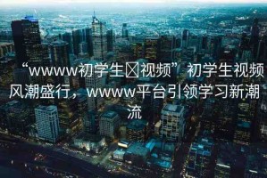 “wwww初學(xué)生?視頻”初學(xué)生視頻風(fēng)潮盛行，wwww平臺(tái)引領(lǐng)學(xué)習(xí)新潮流