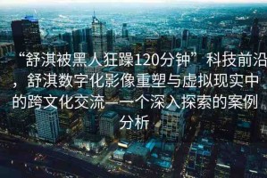 “舒淇被黑人狂躁120分鐘”科技前沿，舒淇數(shù)字化影像重塑與虛擬現(xiàn)實(shí)中的跨文化交流—一個(gè)深入探索的案例分析