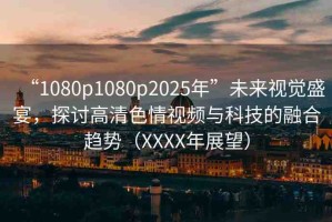 “1080p1080p2025年”未來視覺盛宴，探討高清色情視頻與科技的融合趨勢（XXXX年展望）