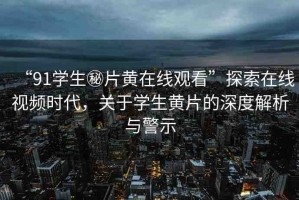 “91學(xué)生秘片黃在線觀看”探索在線視頻時(shí)代，關(guān)于學(xué)生黃片的深度解析與警示