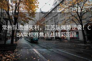 常州隊(duì)遺憾失利，江蘇隊(duì)強(qiáng)勢逆襲！CBA常規(guī)賽焦點(diǎn)戰(zhàn)精彩回顧